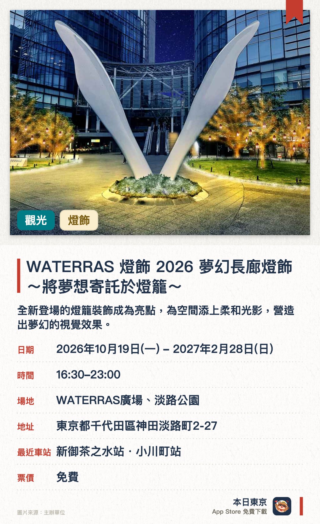 WATERRAS 燈飾 2026 夢幻長廊燈飾 ～將夢想寄託於燈籠～。2026年10月19日–2027年2月28日 · WATERRAS廣場、淡路公園。全新登場的燈籠裝飾成為亮點，為空間添上柔和光影，營造出夢幻的視覺效果。廣場樹木以白金兩色為主調，呈現出成熟典雅的燈飾氛圍。展出由大學生以「夢想」為主題設計的特色燈籠，呈現今年獨有的奇幻景致