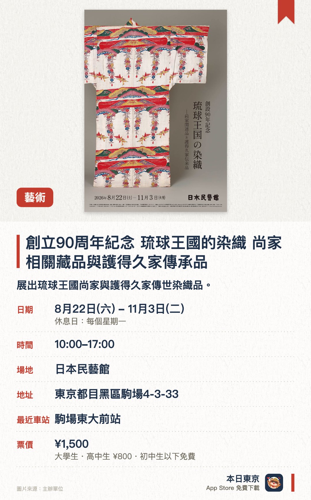 創立90週年紀念 琉球王國的染織 尚家相關藏品與護得久家傳承品。8月22日–11月3日 · 日本民藝館。展出琉球王國尚家與護得久家傳世染織品。。館內需穿拖鞋，指定地點以外不可拍照。