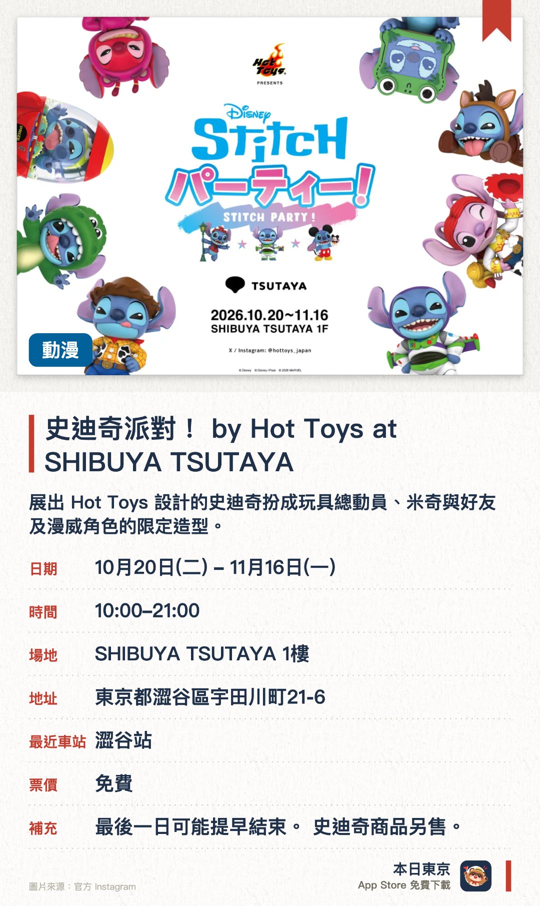 史迪奇派對！ by Hot Toys at SHIBUYA TSUTAYA。10月20日–11月16日 · SHIBUYA TSUTAYA 1樓。展出 Hot Toys 設計的史迪奇扮成玩具總動員、米奇與好友及漫威角色的限定造型。設有拍照區，並發售日本首度亮相的聯名商品