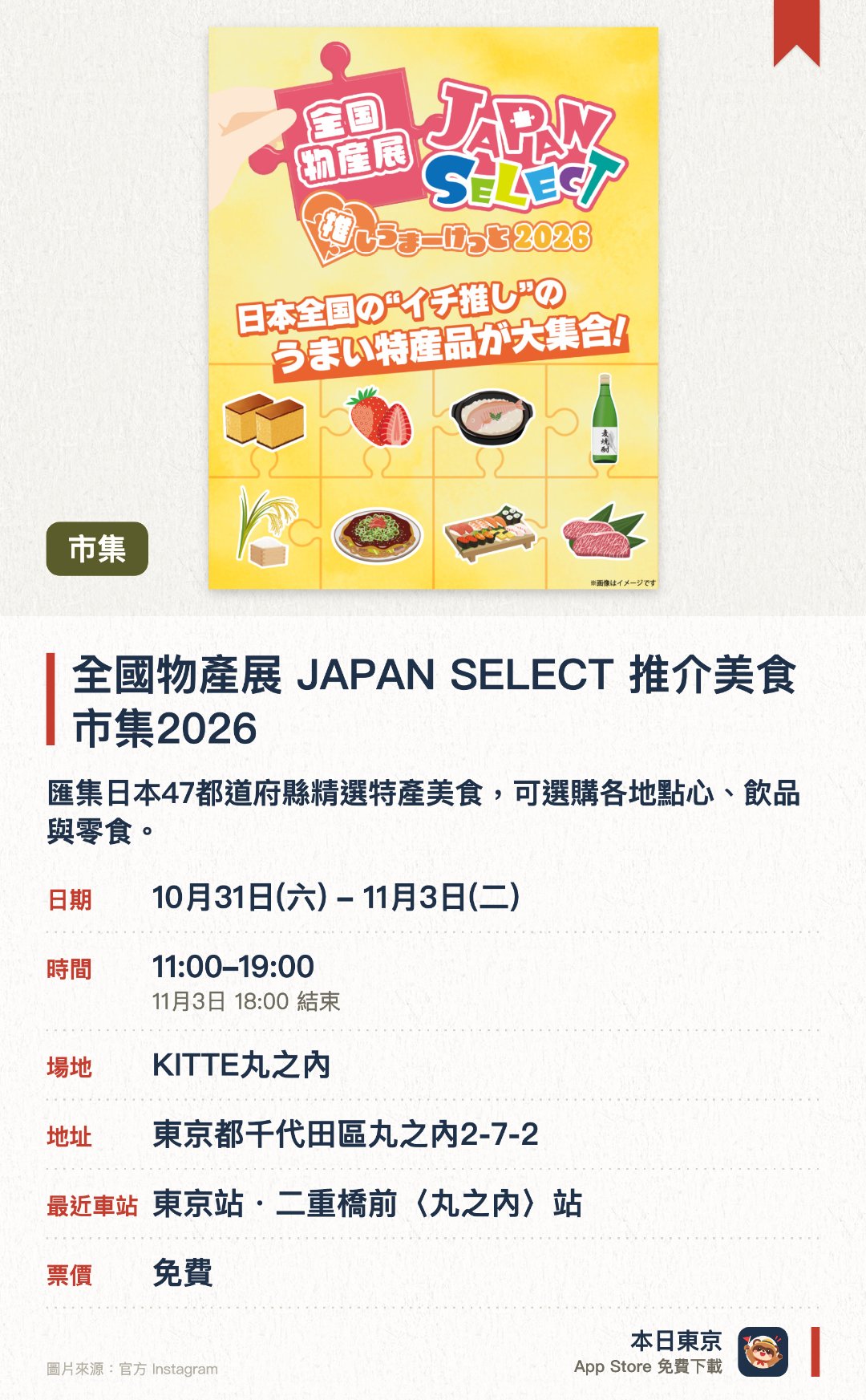 全國物產展 JAPAN SELECT 推介美食市集2026。10月31日–11月3日 · KITTE丸之內。匯集日本47都道府縣精選特產美食，可選購各地點心、飲品與零食。設有吉祥物舞台、災後重建支援攤位、手作工作坊及扭蛋抽獎活動