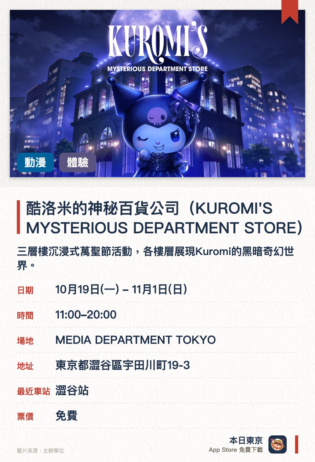 酷洛米的神秘百貨公司（KUROMI'S MYSTERIOUS DEPARTMENT STORE）。10月19日–11月1日 · MEDIA DEPARTMENT TOKYO。三層樓沉浸式萬聖節活動，各樓層展現Kuromi的黑暗奇幻世界。設有化妝品展示區及神祕基地，並能購買活動先行發售的周邊商品
