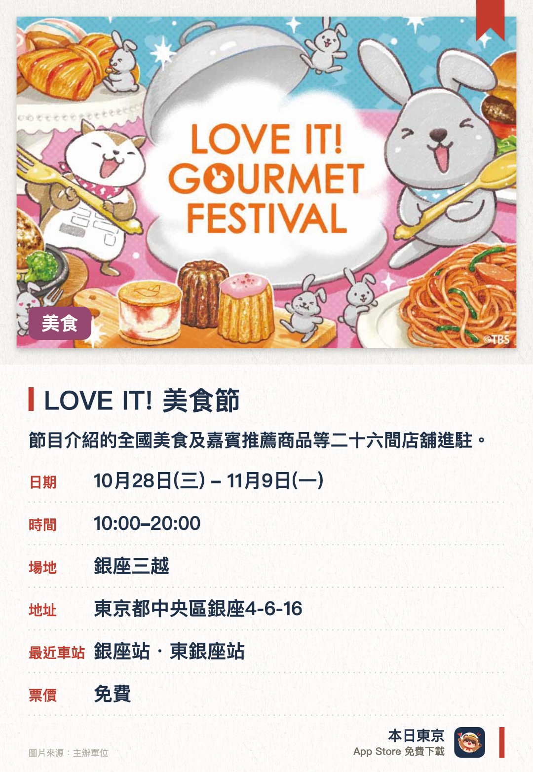 LOVE IT! 美食節。10月28日–11月9日 · 銀座三越。節目介紹的全國美食及嘉賓推薦商品等二十六間店舖進駐。發售鈴木彌平主廚特製拿坡里意粉及Lappy等聯乘餐點。會場內同時大量發售節目官方商品