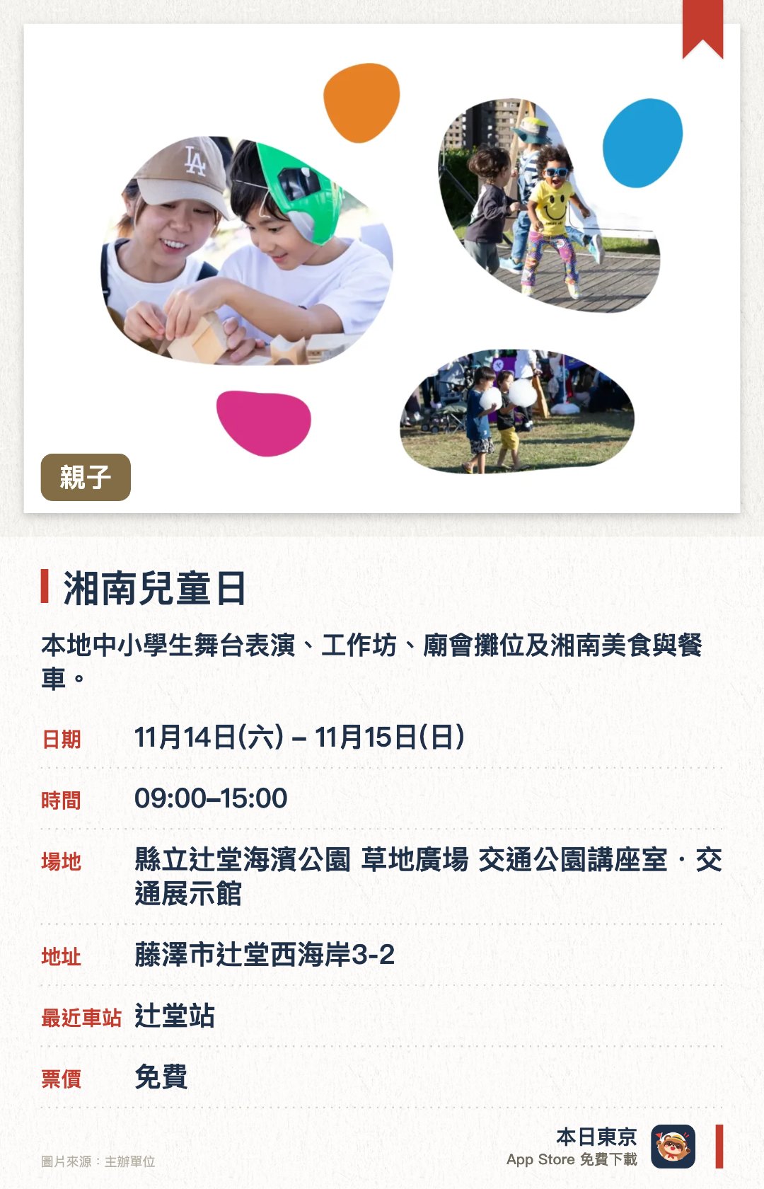 湘南兒童日。指定日子 · 下一場 11月14日 · 縣立辻堂海濱公園 草地廣場 交通公園講座室・交通展示館。本地中小學生舞台表演、工作坊、廟會攤位及湘南美食與餐車。以「學、玩、做、遇、食」五大主題設計兒童體驗活動