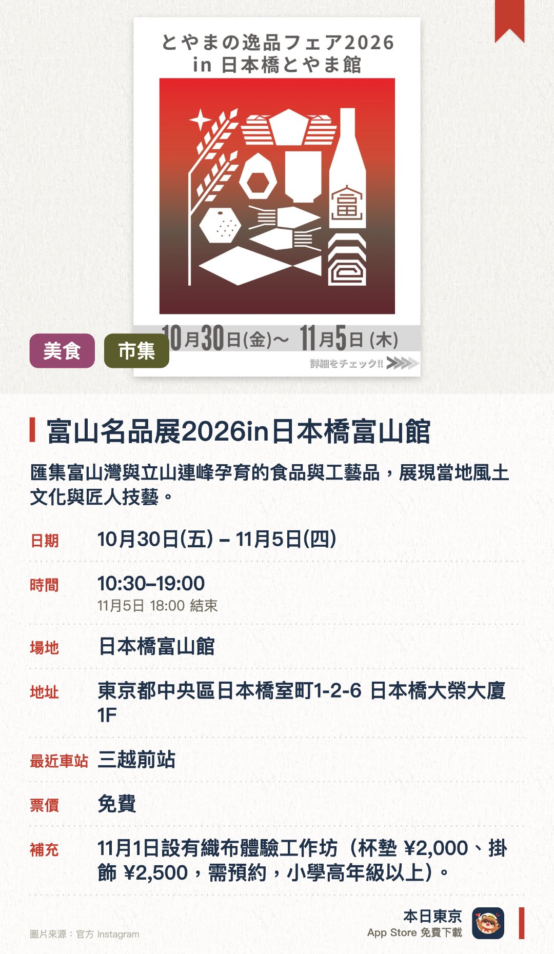 富山名品展2026in日本橋富山館。10月30日–11月5日 · 日本橋富山館。匯集富山灣與立山連峰孕育的食品與工藝品，展現當地風土文化與匠人技藝。現場展售多款富山縣的特色優質產品，全面呈現當地獨特的物產魅力