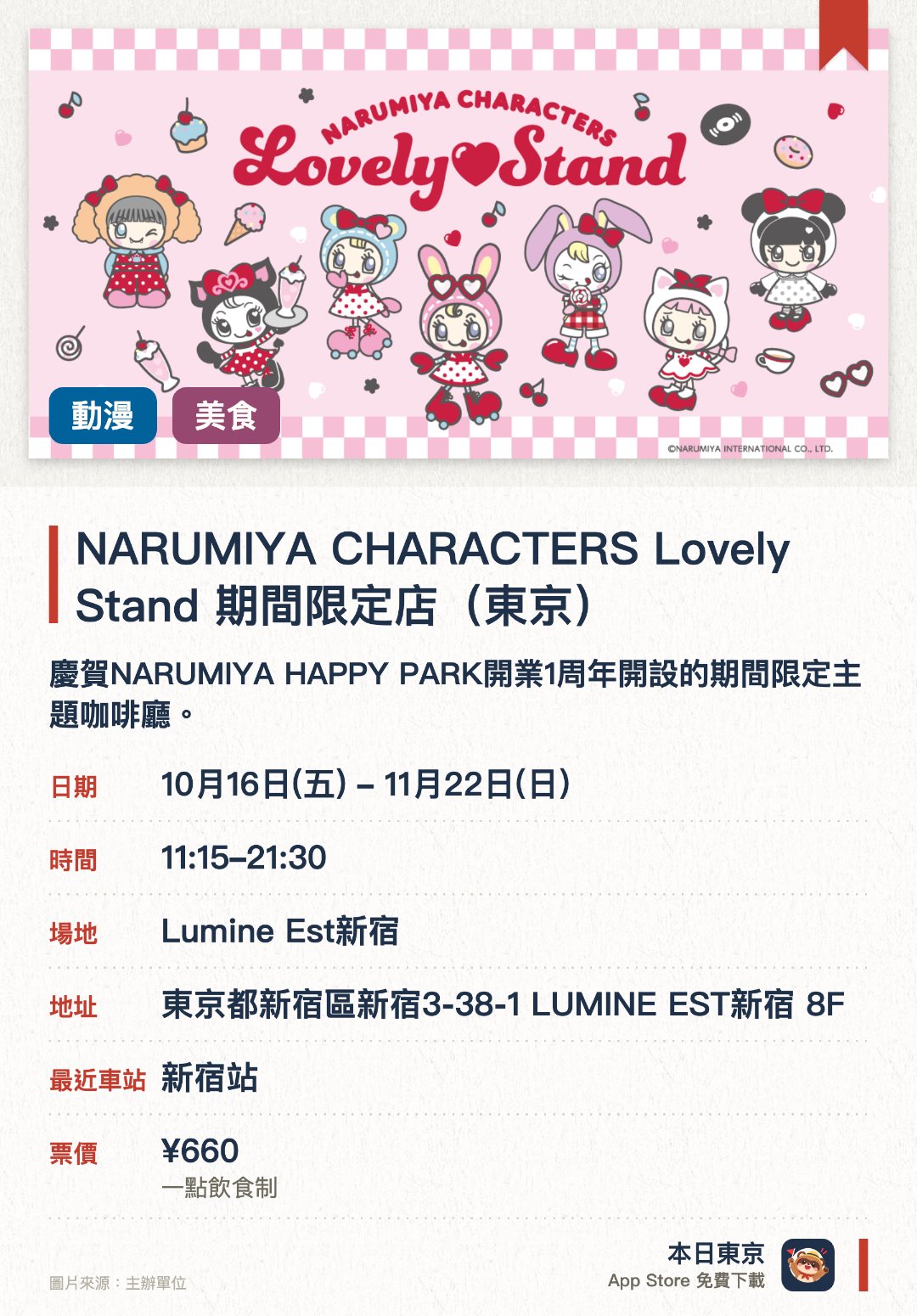 NARUMIYA CHARACTERS Lovely Stand 期間限定店（東京）。10月16日–11月22日 · Lumine Est新宿。慶賀NARUMIYA HAPPY PARK開業一週年開設的期間限定主題咖啡廳。提供以美美鈴、貝莉醬、中村君等角色為主題的可愛特色餐點。販售使用全新繪製插圖的咖啡廳限定原創周邊商品及贈送特典