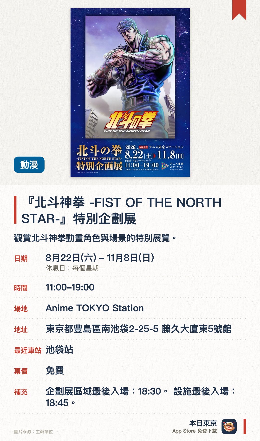 『北斗神拳 -FIST OF THE NORTH STAR-』特別企劃展。8月22日–11月8日 · Anime TOKYO Station。觀賞北斗神拳動畫角色與場景的特別展覽。。東京站內舉行，動畫迷必到。
