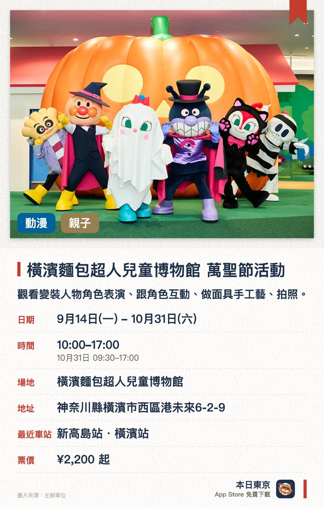 橫濱麵包超人兒童博物館 萬聖節活動。9月14日–10月31日 · 橫濱麵包超人兒童博物館。觀看變裝人物角色表演、跟角色互動、做面具手工藝、拍照。。可購買期間限定萬聖節商品及食品。