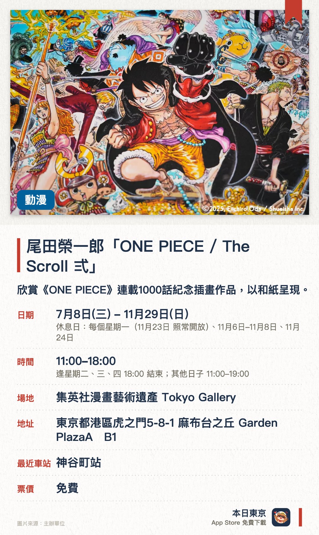 尾田榮一郎「ONE PIECE / The Scroll 弍」。7月8日–11月29日 · 集英社漫畫藝術遺產 Tokyo Gallery。欣賞《ONE PIECE》連載1000話紀念插畫作品，以和紙呈現。。作品可購買，每人每個系列限一件；多幅作品橫向拼合，才能看到完整畫面。