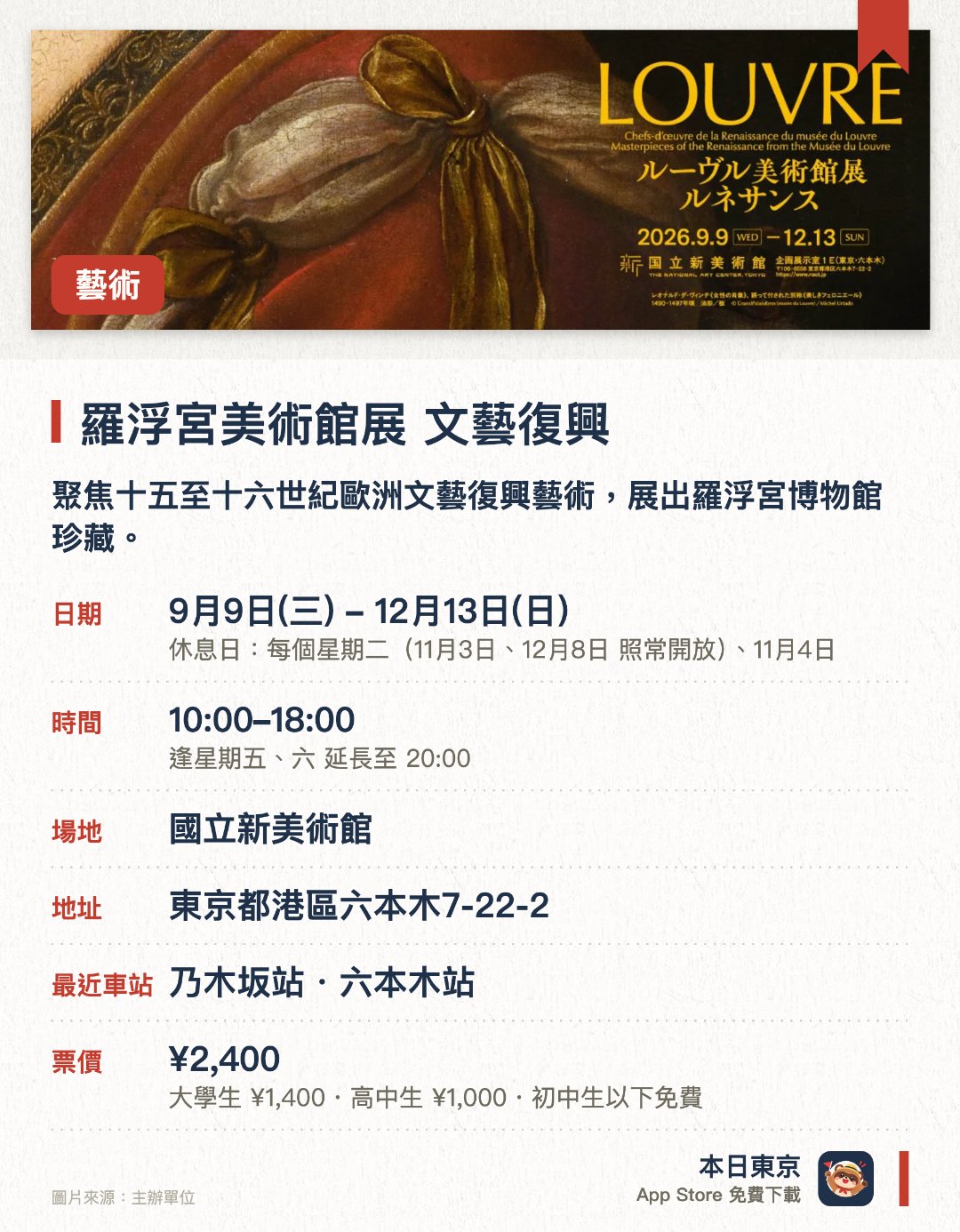 羅浮宮美術館展　文藝復興。指定日子 · 下一場 10月30日 · 國立新美術館。聚焦十五至十六世紀歐洲文藝復興藝術，展出羅浮宮博物館珍藏。展品包括首度訪日的達文西名作《美麗的費隆妮葉夫人》以及多位巨匠傑作。透過繪畫、雕塑及工藝品等五十多件展品，呈現文藝復興時期的多元表現