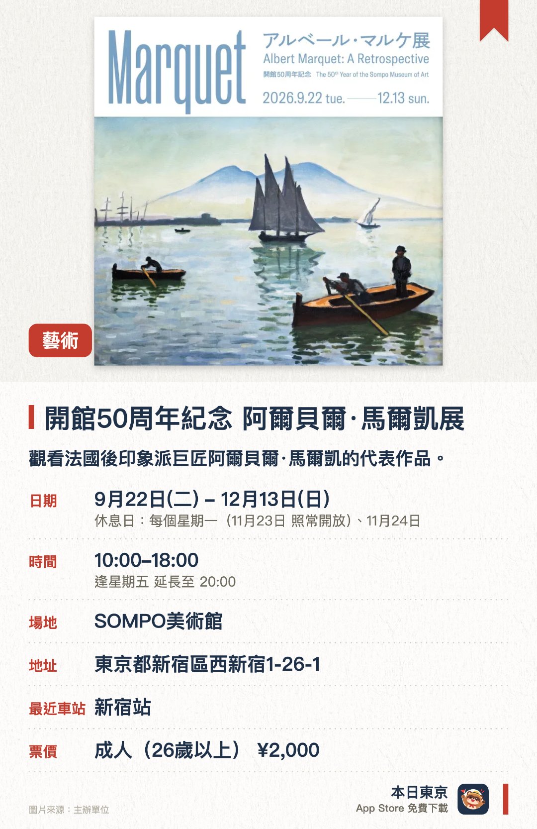 開館五十週年紀念 阿爾貝爾·馬爾凱展。9月22日–12月13日 · SOMPO美術館。觀看法國後印象派巨匠阿爾貝爾·馬爾凱的代表作品。。新宿站步行五分鐘，館內亦藏有梵高名作《向日葵》。