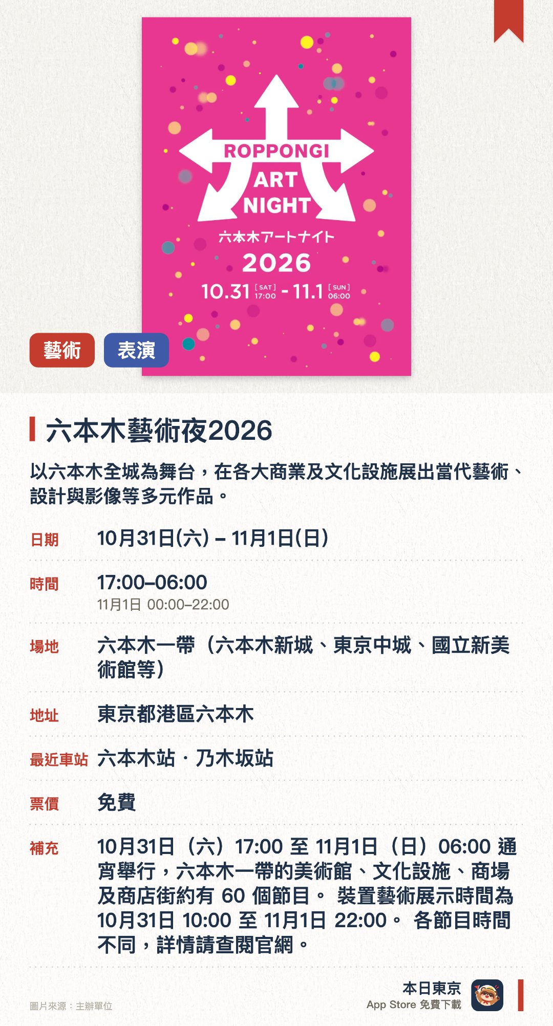 六本木藝術夜2026。指定日子 · 下一場 10月31日 · 六本木一帶（六本木新城、東京中城、國立新美術館等）。以六本木全城為舞台，在各大商業及文化設施展出當代藝術、設計與影像等多元作品。融合音樂與現場表演，在城市街頭營造出充滿非日常感的藝術體驗