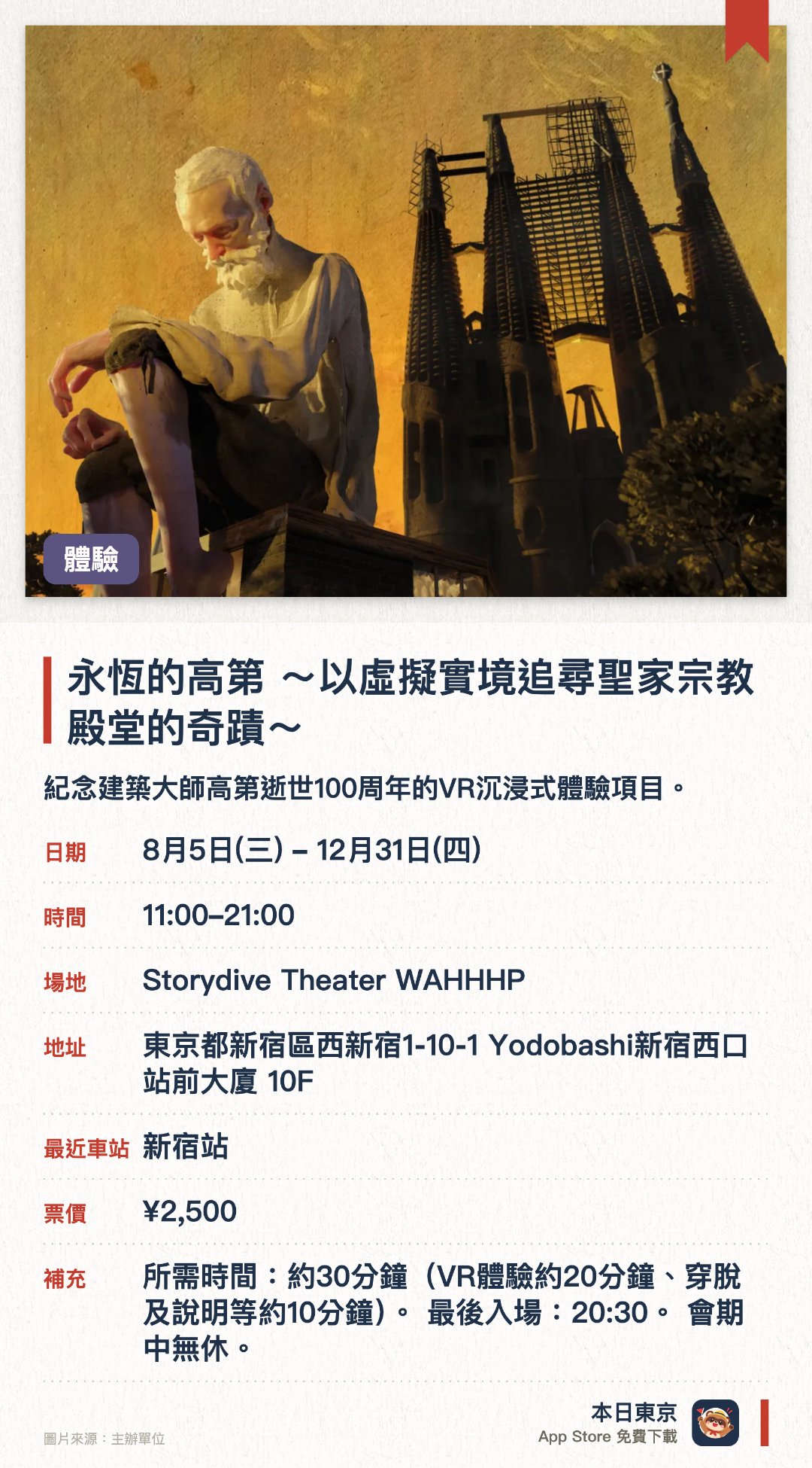 永恆的高第 〜以虛擬實境追尋聖家宗教殿堂的奇蹟〜。8月5日–12月31日 · Storydive Theater WAHHHP。紀念建築大師高第逝世一百週年的VR沉浸式體驗項目。佩戴VR裝置深入探索聖家堂平時難以見到的內部結構
