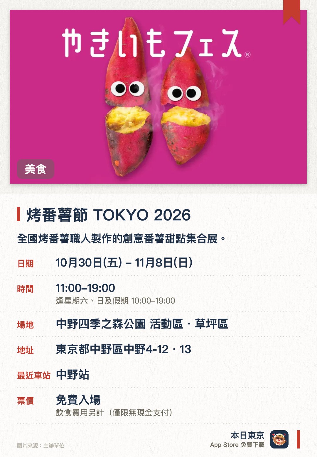 烤番薯節 TOKYO 2026。10月30日–11月8日 · 中野四季之森公園 活動區・草坪區。全國烤番薯職人製作的創意番薯甜點集合展。。推廣烤番薯作為日本傳統食文化，展示從傳統到創新的各式作品。
