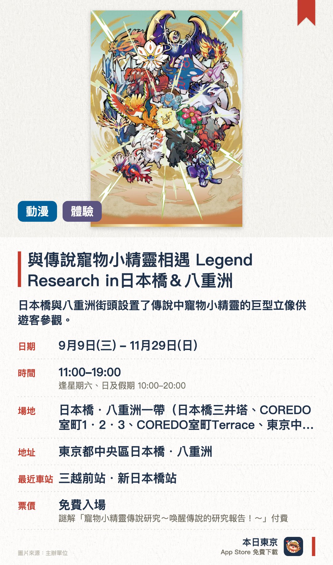 與傳說寵物小精靈相遇 Legend Research in日本橋＆八重洲。9月9日–11月29日 · 日本橋・八重洲一帶（日本橋三井塔、COREDO室町1・2・3、COREDO室町Terrace、東京中城八重洲等）。日本橋與八重洲街頭設置了傳說中寵物小精靈的巨型立像供遊客參觀。沿途可以參與尋找總數超過一百隻寵物小精靈的街頭探索活動