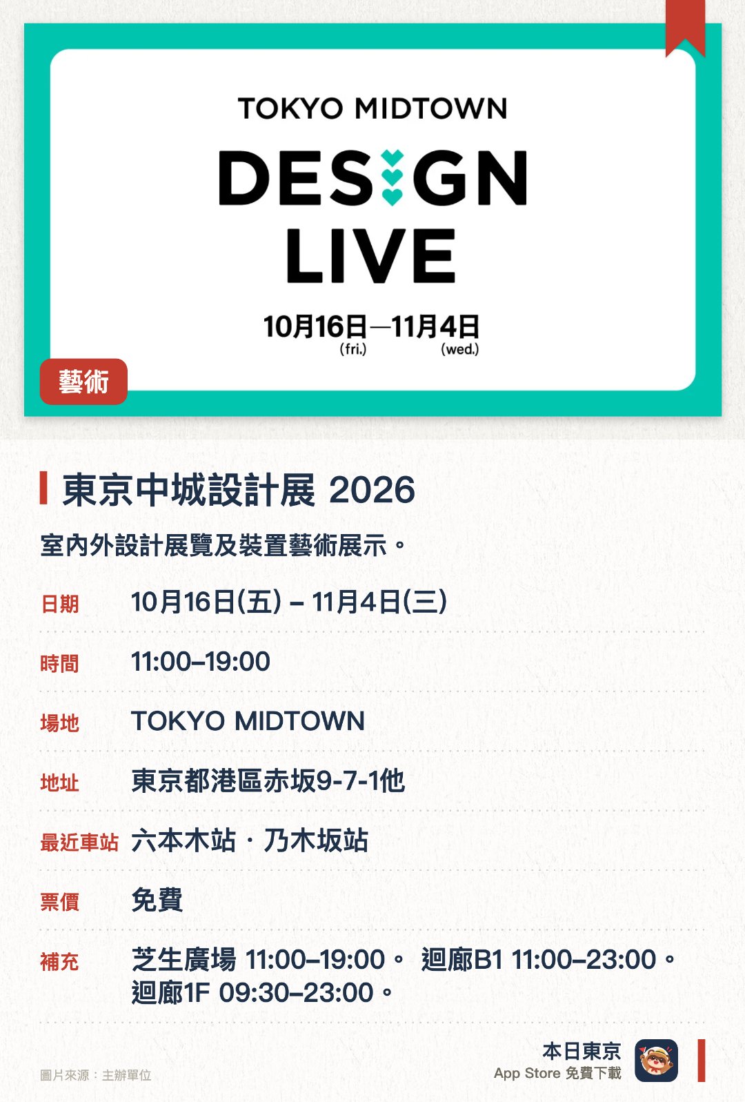 東京中城設計展 2026。10月16日–11月4日 · TOKYO MIDTOWN。室內外設計展覽及裝置藝術展示。。分三個場地同步進行，時間各異。