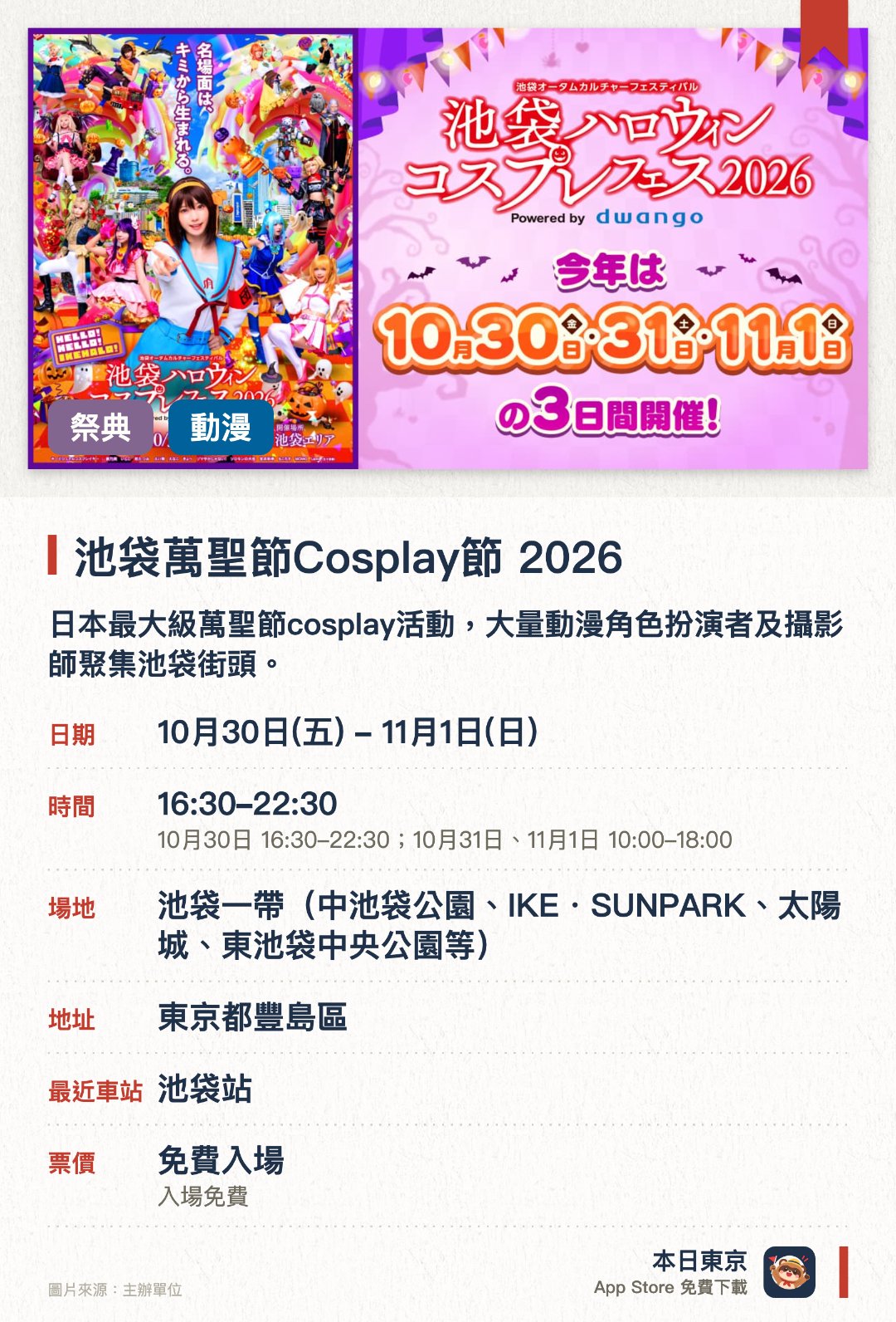 池袋萬聖節Cosplay節 2026。10月30日–11月1日 · 池袋一帶（中池袋公園、IKE・SUNPARK、太陽城、東池袋中央公園等）。日本最大級萬聖節cosplay活動，大量動漫角色扮演者及攝影師聚集池袋街頭。設有舞台表演及巡遊等精彩環節，不扮裝的遊客也能一同觀賞與體驗
