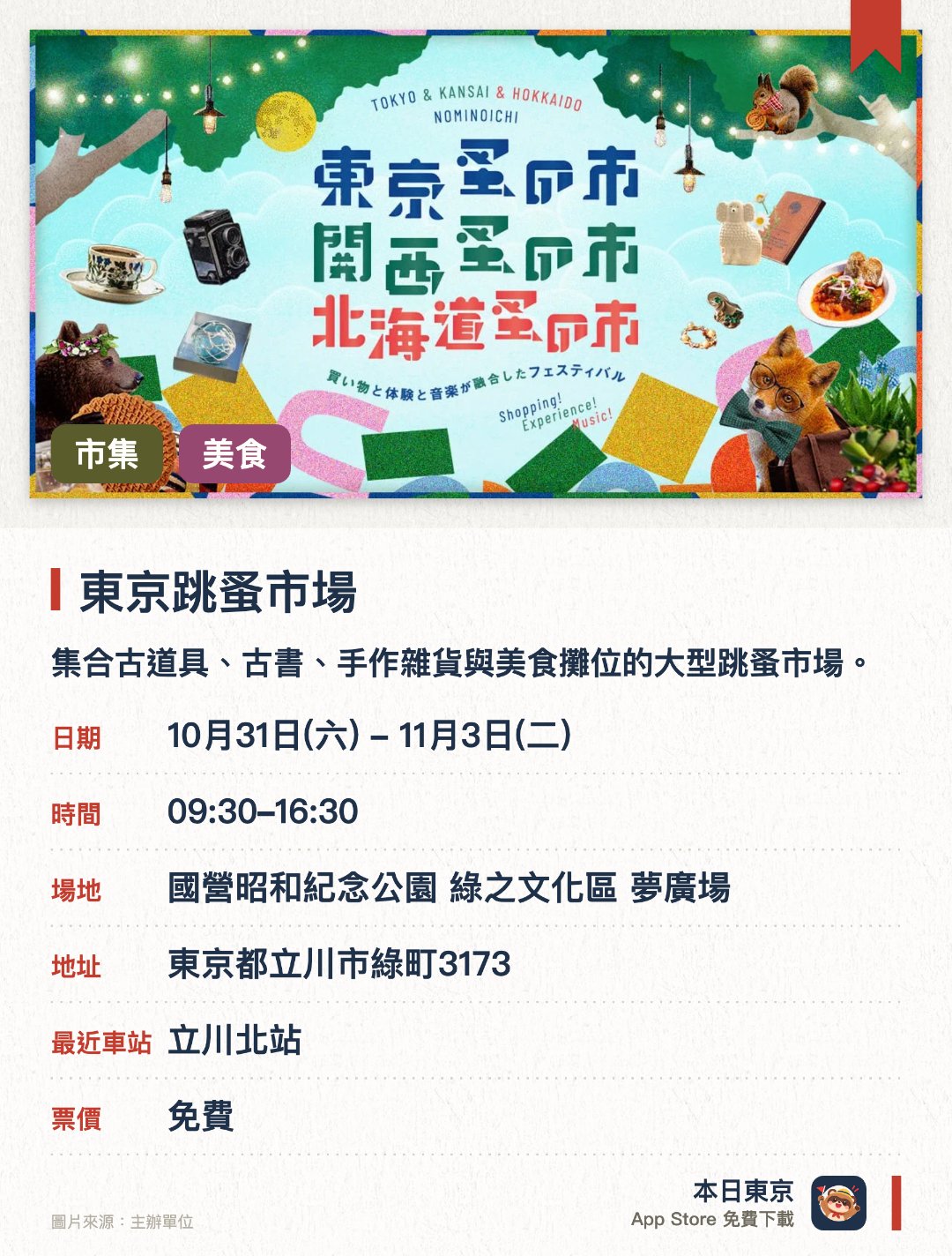 東京跳蚤市場。指定日子 · 下一場 10月31日 · 國營昭和紀念公園 綠之文化區 夢廣場。集合古道具、古書、手作雜貨與美食攤位的大型跳蚤市場。