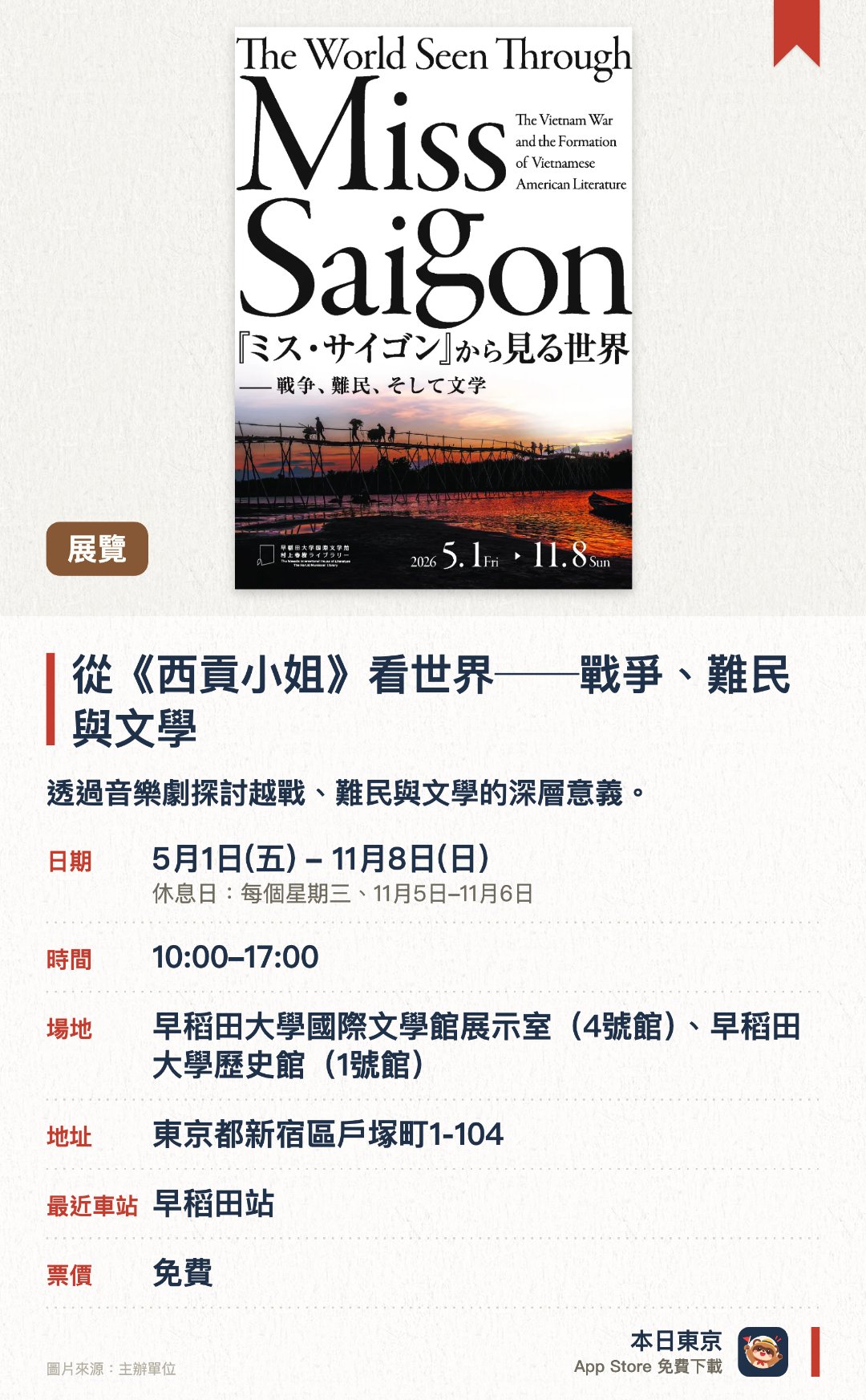 從《西貢小姐》看世界──戰爭、難民與文學。5月1日–11月8日 · 早稻田大學國際文學館展示室（4號館）、早稻田大學歷史館（1號館）。透過音樂劇探討越戰、難民與文學的深層意義。。以歷史視角審視當代戰爭與難民問題的展覽。