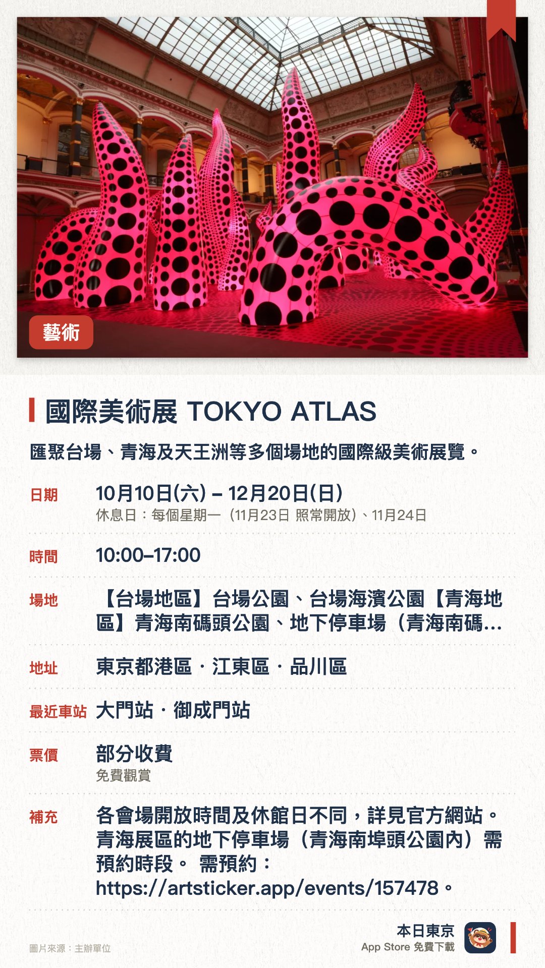 國際美術展 TOKYO ATLAS。10月10日–12月20日 · 台場、青海、天王洲各會場（台場公園、青海南碼頭公園、電信中心、WHAT MUSEUM 等）。匯聚台場、青海及天王洲等多個場地的國際級美術展覽。展出多元當代藝術作品，涵蓋公園戶外空間與室內博物館。旨在推動東京成為國際藝術之都，讓大眾輕鬆接觸藝術