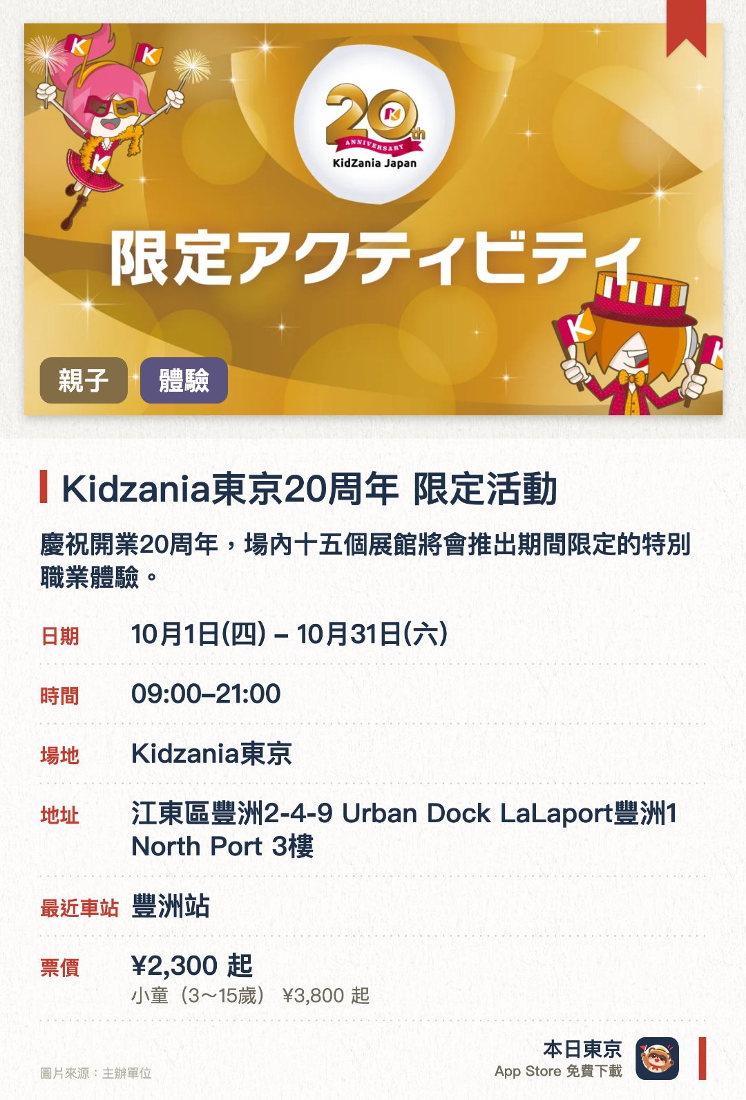 Kidzania東京20週年　限定活動。10月1日–10月31日 · Kidzania東京。慶祝開業二十週年，場內十五個展館將會推出期間限定的特別職業體驗。參加者可以挑戰製作限定甜點裝飾，或者在畫材店蓋上二十週年紀念印章