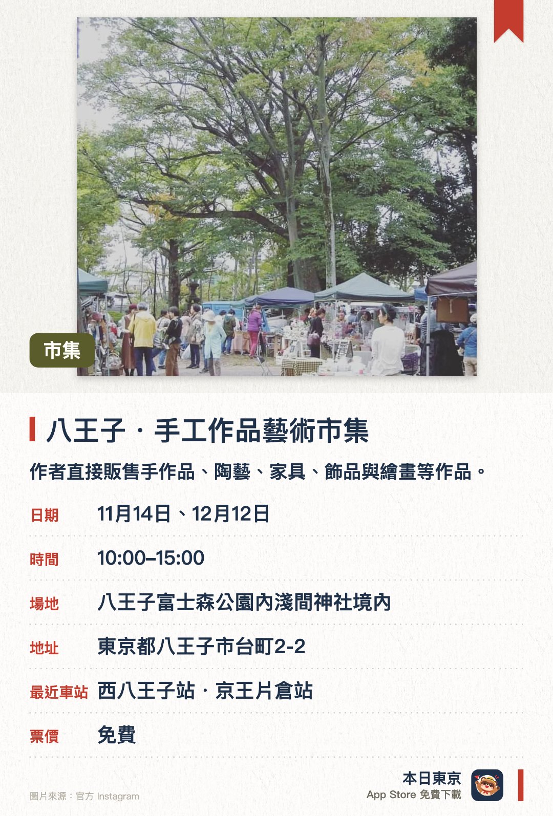 八王子・手工作品藝術市集。指定日子 · 下一場 11月14日 · 八王子富士森公園內淺間神社境內。作者直接販售手作品、陶藝、家具、飾品與繪畫等作品。。另有天然取向的食品、身體保養與美甲攤位,約40至50攤。