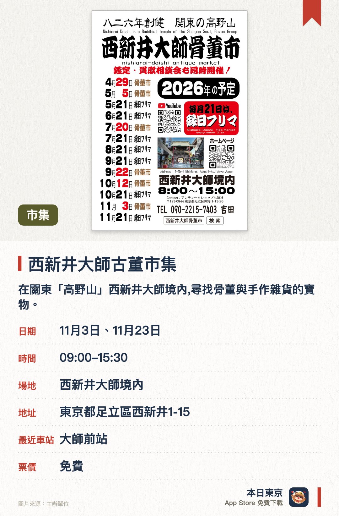 西新井大師古董市集。指定日子 · 下一場 11月3日 · 西新井大師境內。在關東「高野山」西新井大師境內,尋找骨董與手作雜貨的寶物。。現場同時提供鑑定與收購諮詢服務。