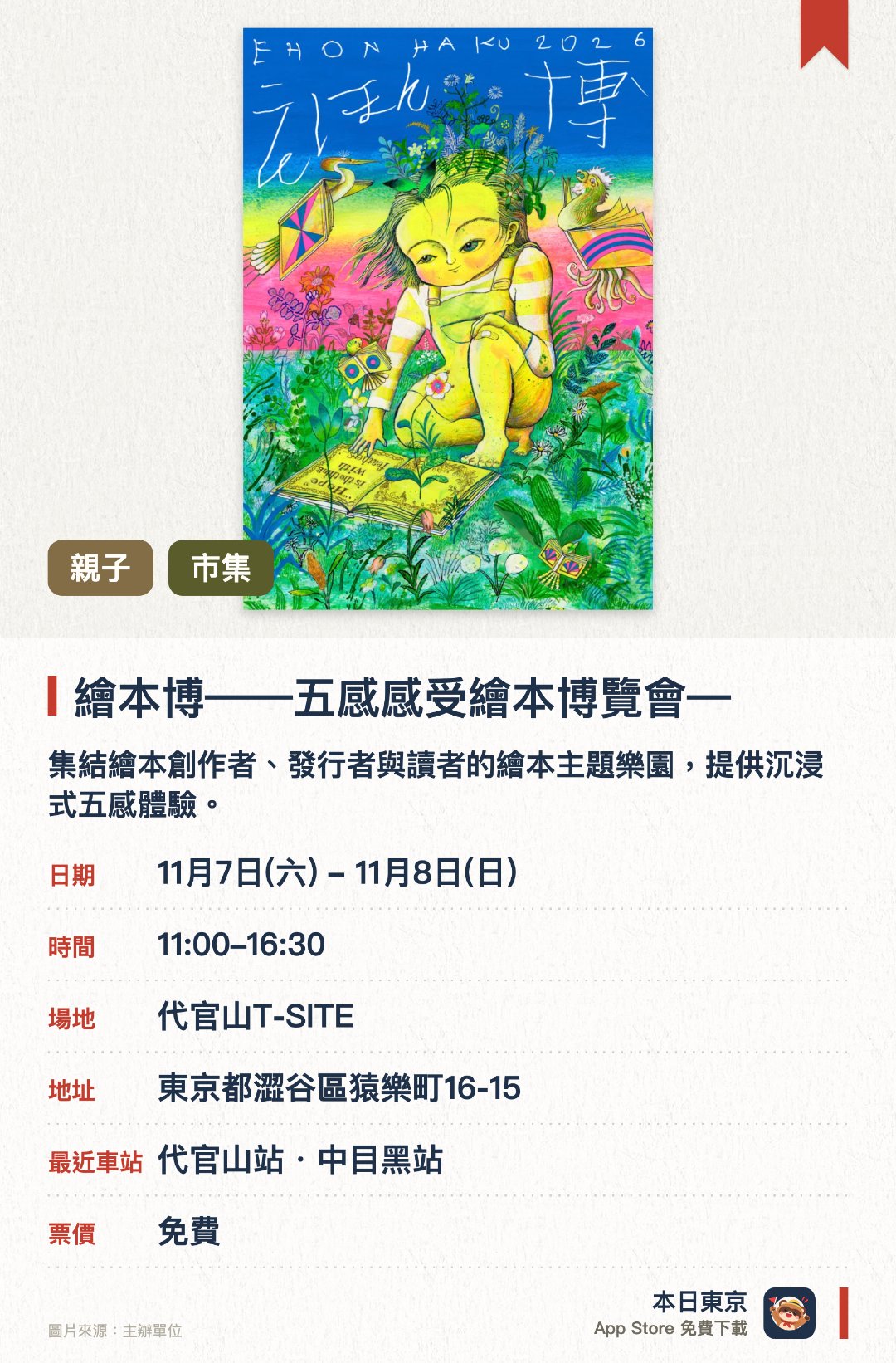 繪本博——五感感受繪本博覽會——。11月7日–11月8日 · 代官山T-SITE。集結繪本創作者、發行者與讀者的繪本主題樂園，提供沉浸式五感體驗。打造多元的繪本探索空間，讓大人小孩都能在此遇見喜愛的繪本