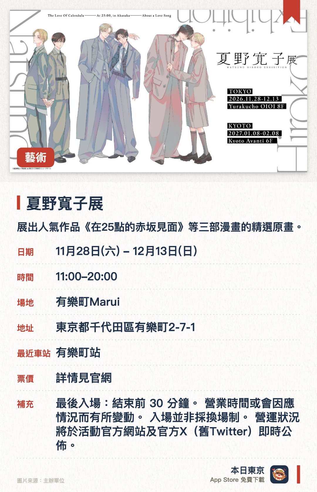 夏野寬子展。11月28日–12月13日 · 有樂町Marui。展出人氣作品《在25點的赤坂見面》等三部漫畫的精選原畫。呈現作者十年創作生涯中細緻筆觸下的眾多精美畫作