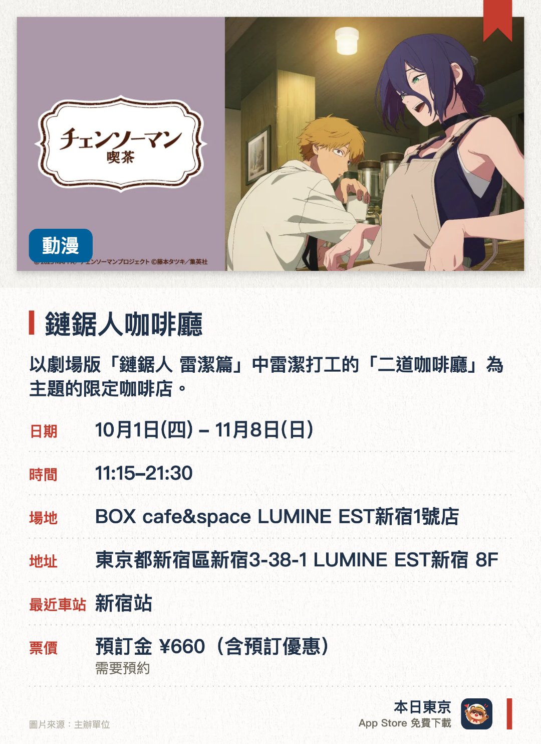 鏈鋸人咖啡廳。10月1日–11月8日 · BOX cafe&space LUMINE EST新宿1號店。以劇場版「鏈鋸人 雷潔篇」中雷潔打工的「二道咖啡廳」為主題的限定咖啡店。重現作品中的咖啡廳場景，並提供相關的主題餐點與飲品