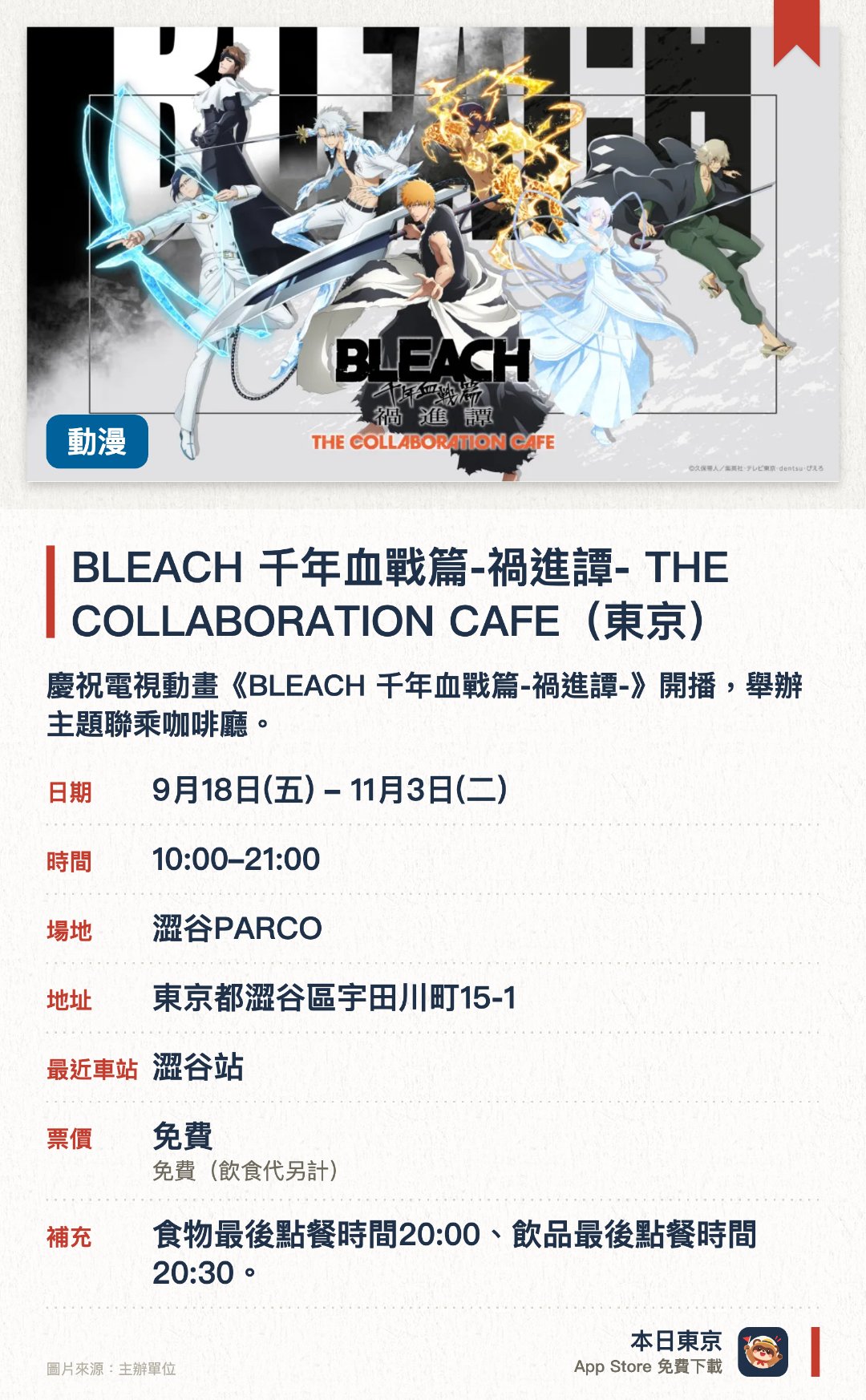 BLEACH 千年血戰篇-禍進譚- THE COLLABORATION CAFE (東京)。9月18日–11月3日 · 澀谷PARCO。慶祝電視動畫《BLEACH 千年血戰篇-禍進譚-》開播，舉辦主題聯乘咖啡廳。提供以人氣動漫作品《BLEACH》為主題的特色餐飲與限定周邊商品
