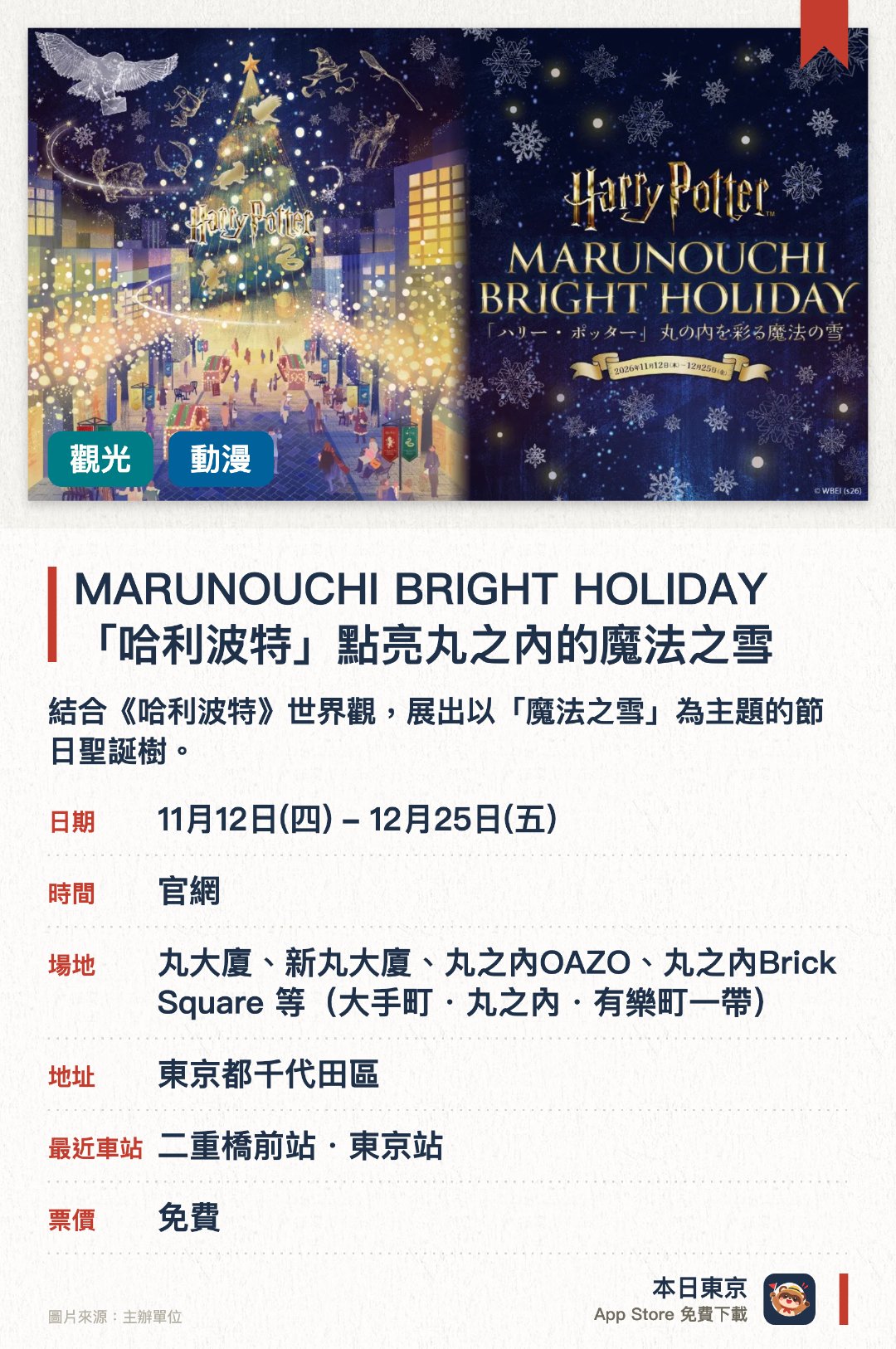 MARUNOUCHI BRIGHT HOLIDAY 「哈利波特」點亮丸之內的魔法之雪。11月12日–12月25日 · 丸大廈、新丸大廈、丸之內OAZO、丸之內Brick Square 等（大手町・丸之內・有樂町一帶）。結合《哈利波特》世界觀，展出以「魔法之雪」為主題的節日聖誕樹。丸之內區域佈置華麗燈飾，營造充滿魔法色彩的冬日氛圍。聯同華納兄弟合作，呈獻重現《哈利波特》奇幻場景的主題裝置