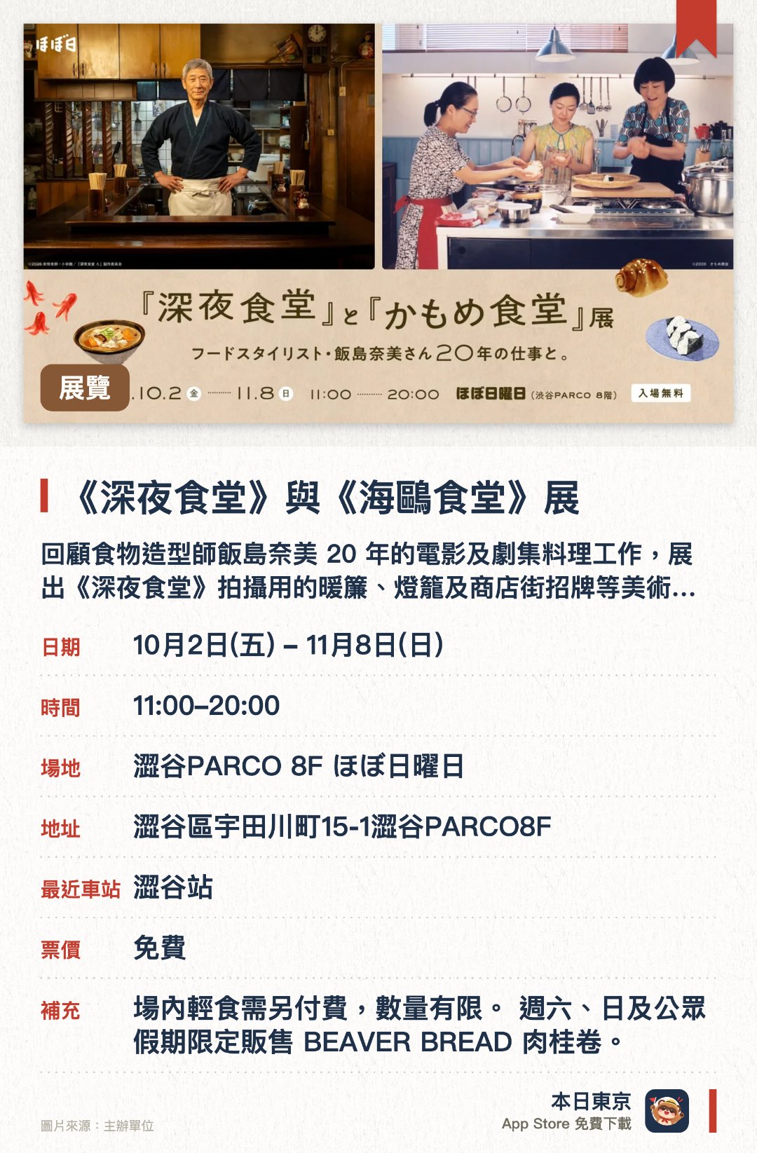 《深夜食堂》與《海鷗食堂》展。10月2日–11月8日 · 澀谷PARCO 8F ほぼ日曜日。回顧食物造型師飯島奈美 20 年的電影及劇集料理工作，展出《深夜食堂》拍攝用的暖簾、燈籠及商店街招牌等美術道具。。重現劇中小食堂的 U 形吧枱，並展出《海鷗食堂》劇照；場內設輕食區，供應茶泡飯、紅色八爪魚香腸等（數量有限）。