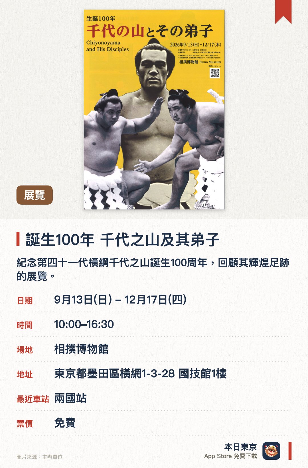 誕生100年 千代之山及其弟子。9月13日–12月17日 · 相撲博物館。紀念第四十一代橫綱千代之山誕生一百週年，回顧其輝煌足跡的展覽。公開千代之山及其弟子相關的珍貴照片與相撲資料。介紹隨着師徒情誼一同傳承下來的大相撲歷史與傳統文化
