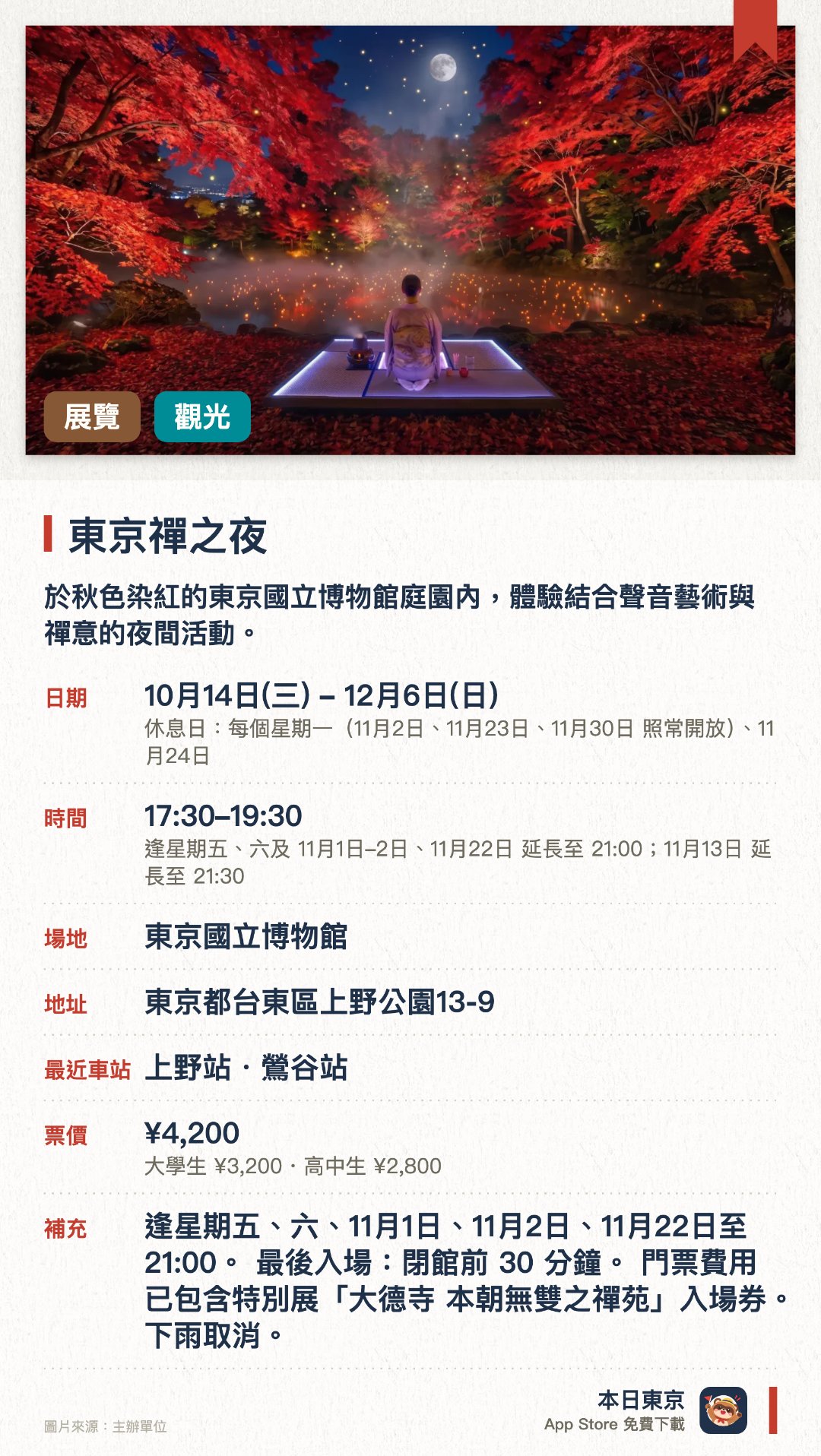 東京禪之夜。10月14日–12月6日 · 東京國立博物館。於秋色染紅的東京國立博物館庭園內，體驗結合聲音藝術與禪意的夜間活動。配合大德寺開創700周年特別展，欣賞庭園景致與沉浸式音效創作。特別設有萬聖節限定主題「百鬼夜行」，呈現別具特色的夜間氛圍