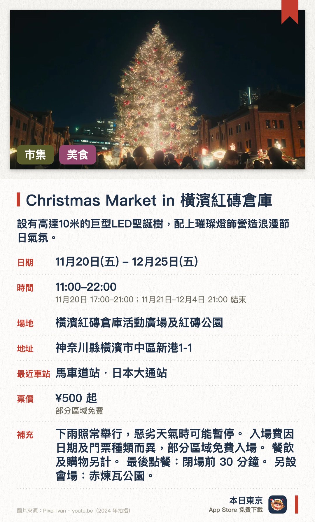 橫濱紅磚倉庫聖誕市集。11月20日–12月25日 · 橫濱紅磚倉庫活動廣場及紅磚公園。設有高達10米的巨型LED聖誕樹，配上璀璨燈飾營造浪漫節日氣氛。重現德國傳統聖誕市集，設有多間售賣德式熱紅酒及傳統手工藝品的木屋攤位。以歷史悠久的紅磚倉庫為背景，展現充滿異國風情的冬日海港夜景