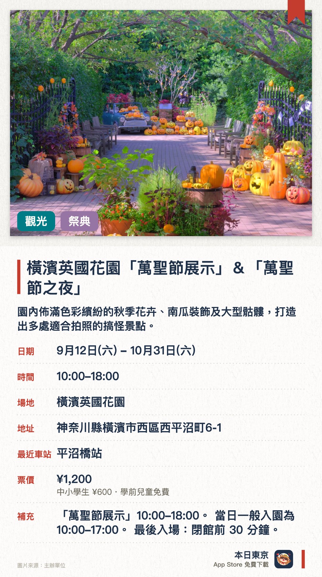 橫濱英國花園「萬聖節展示」＆「萬聖節之夜」。9月12日–10月31日 · 橫濱英國花園。園內佈滿色彩繽紛的秋季花卉、南瓜裝飾及大型骷髏，打造出多處適合拍照的搞怪景點。特定三日延長夜間營業至晚上八點，透過燈光照明呈現出與白天截然不同的奇幻氛圍