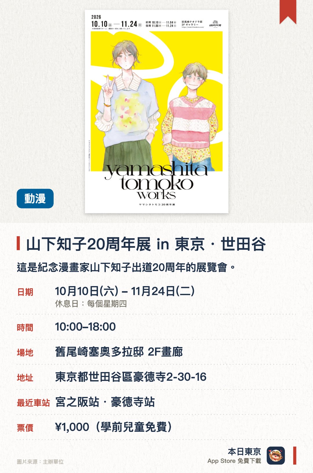 山下知子20周年展 in 東京・世田谷。10月10日–11月24日 · 舊尾崎塞奧多拉邸 2F畫廊。這是紀念漫畫家山下知子出道二十週年的展覽會。以擁有一百三十五年歷史的美麗水藍色洋房為舞台。可在充滿歷史情懷的優雅空間中欣賞珍貴展品